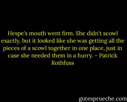 Hespe's mouth went firm. She didn't scowl exactly, but it looked like she was getting all the pieces of a scowl together in one place, just in case she needed them in a hurry. - Patrick Rothfuss