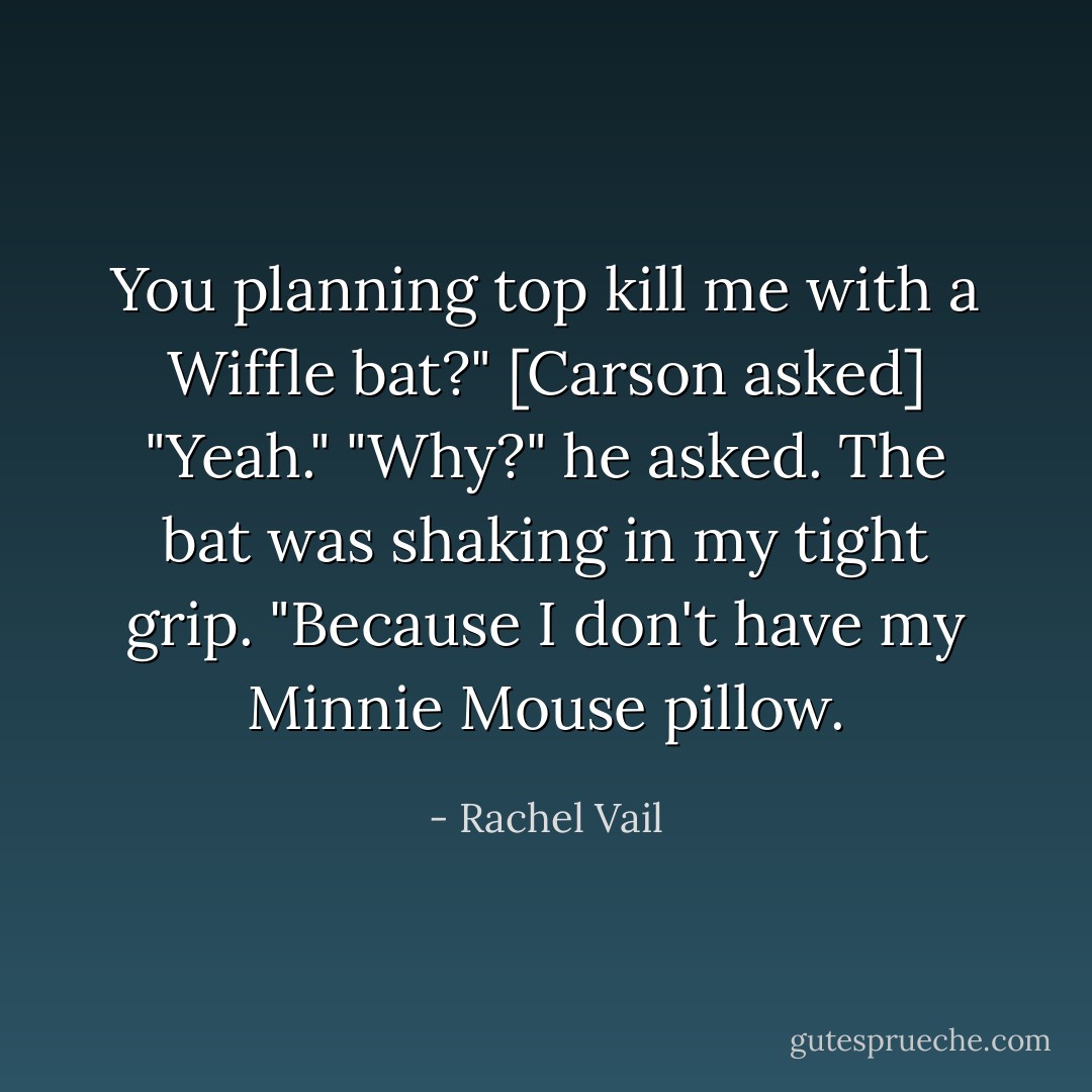 You planning top kill me with a Wiffle bat?" [Carson asked]<br />"Yeah."<br />"Why?" he asked.<br />The bat was shaking in my tight grip. "Because I don't have my Minnie Mouse pillow. - Rachel Vail
