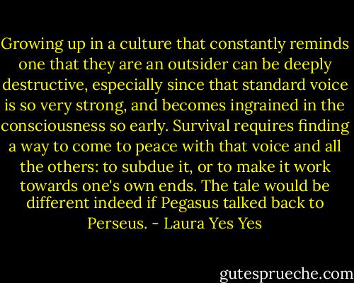 Growing up in a culture that constantly reminds one that they are an outsider can be deeply destructive, especially since that standard voice is so very strong, and becomes ingrained in the consciousness so early. Survival requires finding a way to come to peace with that voice and all the others: to subdue it, or to make it work towards one's own ends. The tale would be different indeed if Pegasus talked back to Perseus. - Laura Yes Yes