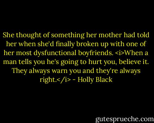 She thought of something her mother had told her when she'd finally broken up with one of her most dysfunctional boyfriends. <i>When a man tells you he's going to hurt you, believe it. They always warn you and they're always right.</i> - Holly Black