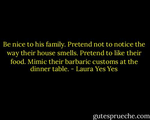 Be nice to his family. Pretend not to notice the way their house smells. Pretend to like their food. Mimic their barbaric customs at the dinner table. - Laura Yes Yes