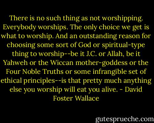 There is no such thing as not worshipping. Everybody worships. The only choice we get is what to worship. And an outstanding reason for choosing some sort of God or spiritual-type thing to worship--be it J.C. or Allah, be it Yahweh or the Wiccan mother-goddess or the Four Noble Truths or some infrangible set of ethical principles--is that pretty much anything else you worship will eat you alive. - David Foster Wallace