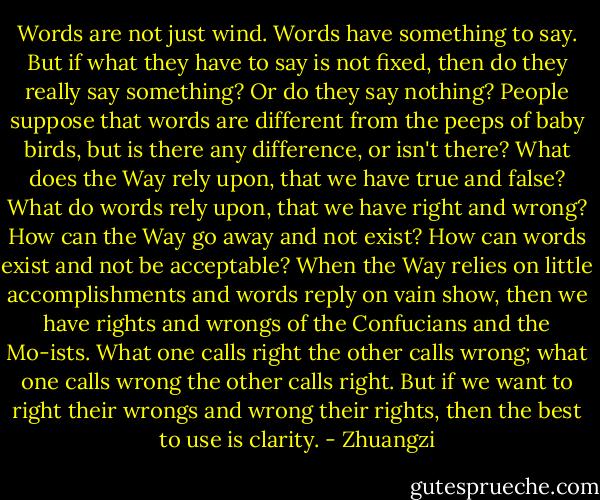 Words are not just wind. Words have something to say. But if what they have to say is not fixed, then do they really say something? Or do they say nothing? People suppose that words are different from the peeps of baby birds, but is there any difference, or isn't there? What does the Way rely upon, that we have true and false? What do words rely upon, that we have right and wrong? How can the Way go away and not exist? How can words exist and not be acceptable? When the Way relies on little accomplishments and words reply on vain show, then we have rights and wrongs of the Confucians and the Mo-ists. What one calls right the other calls wrong; what one calls wrong the other calls right. But if we want to right their wrongs and wrong their rights, then the best to use is clarity. - Zhuangzi