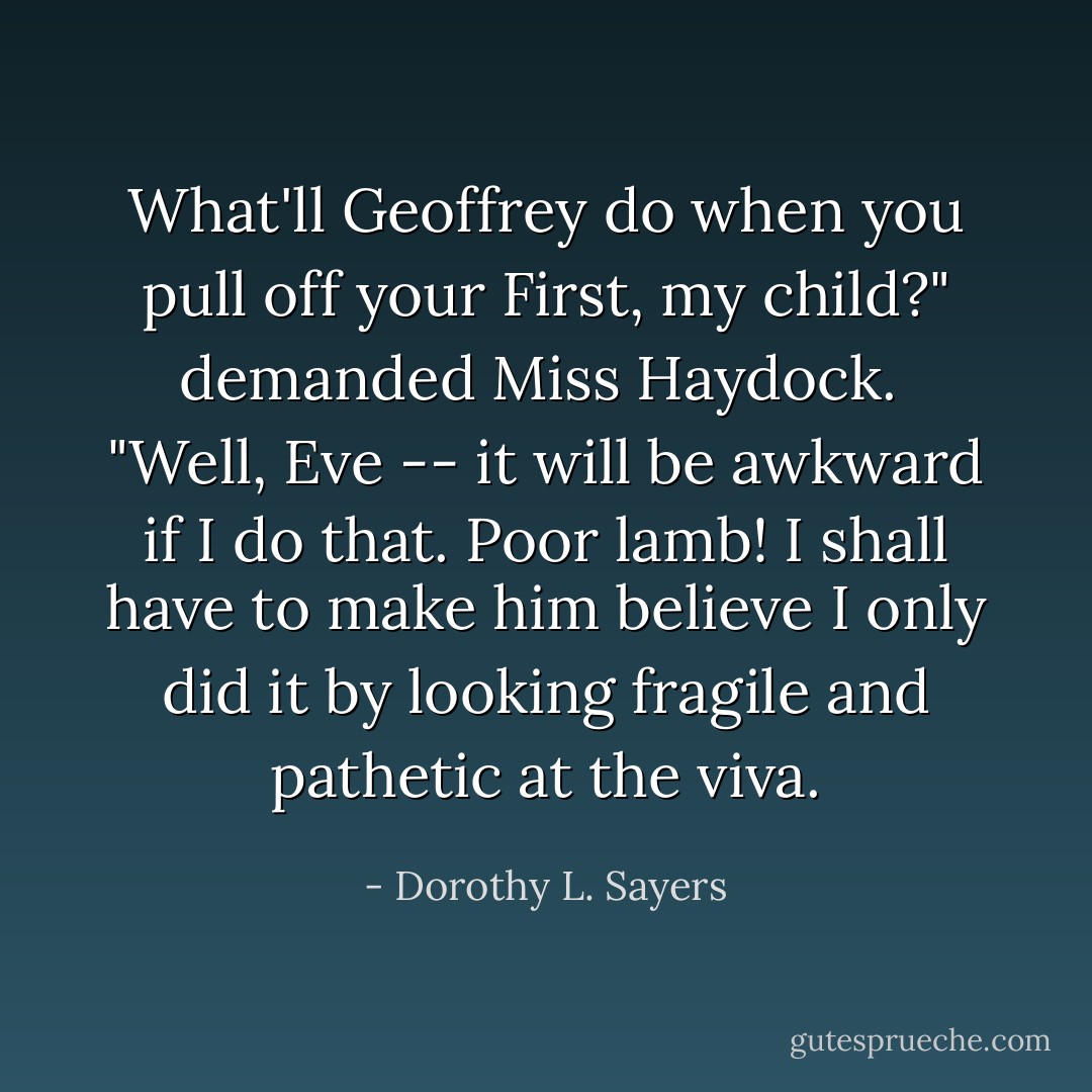 What'll Geoffrey do when you pull off your First, my child?" demanded Miss Haydock.<br /><br />"Well, Eve -- it <i>will</i> be awkward if I do that. Poor lamb! I shall have to make him believe I only did it by looking fragile and pathetic at the viva. - Dorothy L. Sayers