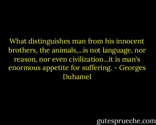 What distinguishes man from his innocent brothers, the animals,...is not language, nor reason, nor even civilization...it is man's enormous appetite for suffering. - Georges Duhamel