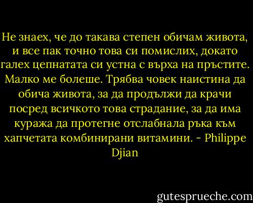 Не знаех, че до такава степен обичам живота, и все пак точно това си помислих, докато галех цепнатата си устна с върха на пръстите. Малко ме болеше. Трябва човек наистина да обича живота, за да продължи да крачи посред всичкото това страдание, за да има куража да протегне отслабнала ръка към хапчетата комбинирани витамини. - Philippe Djian