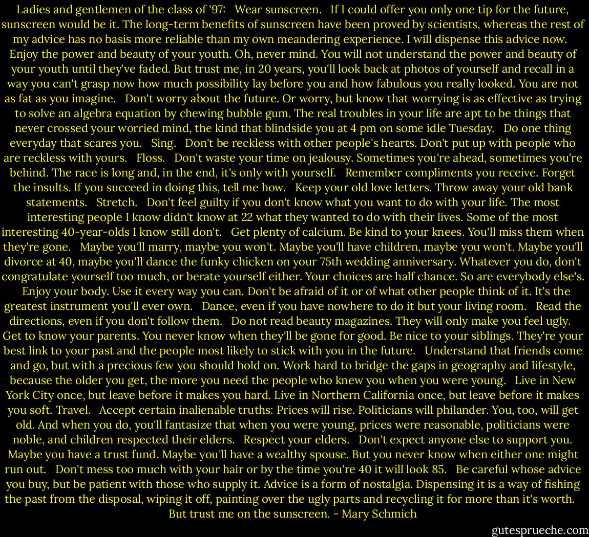 Ladies and gentlemen of the class of '97: <br /><br />Wear sunscreen. <br /><br />If I could offer you only one tip for the future, sunscreen would be it. The long-term benefits of sunscreen have been proved by scientists, whereas the rest of my advice has no basis more reliable than my own meandering experience. I will dispense this advice now. <br /><br />Enjoy the power and beauty of your youth. Oh, never mind. You will not understand the power and beauty of your youth until they've faded. But trust me, in 20 years, you'll look back at photos of yourself and recall in a way you can't grasp now how much possibility lay before you and how fabulous you really looked. You are not as fat as you imagine. <br /><br />Don't worry about the future. Or worry, but know that worrying is as effective as trying to solve an algebra equation by chewing bubble gum. The real troubles in your life are apt to be things that never crossed your worried mind, the kind that blindside you at 4 pm on some idle Tuesday. <br /><br />Do one thing everyday that scares you. <br /><br />Sing. <br /><br />Don't be reckless with other people's hearts. Don't put up with people who are reckless with yours. <br /><br />Floss. <br /><br />Don't waste your time on jealousy. Sometimes you're ahead, sometimes you're behind. The race is long and, in the end, it's only with yourself. <br /><br />Remember compliments you receive. Forget the insults. If you succeed in doing this, tell me how. <br /><br />Keep your old love letters. Throw away your old bank statements. <br /><br />Stretch. <br /><br />Don't feel guilty if you don't know what you want to do with your life. The most interesting people I know didn't know at 22 what they wanted to do with their lives. Some of the most interesting 40-year-olds I know still don't. <br /><br />Get plenty of calcium. Be kind to your knees. You'll miss them when they're gone. <br /><br />Maybe you'll marry, maybe you won't. Maybe you'll have children, maybe you won't. Maybe you'll divorce at 40, maybe you'll dance the funky chicken on your 75th wedding anniversary. Whatever you do, don't congratulate yourself too much, or berate yourself either. Your choices are half chance. So are everybody else's. <br /><br />Enjoy your body. Use it every way you can. Don't be afraid of it or of what other people think of it. It's the greatest instrument you'll ever own. <br /><br />Dance, even if you have nowhere to do it but your living room. <br /><br />Read the directions, even if you don't follow them. <br /><br />Do not read beauty magazines. They will only make you feel ugly. <br /><br />Get to know your parents. You never know when they'll be gone for good. Be nice to your siblings. They're your best link to your past and the people most likely to stick with you in the future. <br /><br />Understand that friends come and go, but with a precious few you should hold on. Work hard to bridge the gaps in geography and lifestyle, because the older you get, the more you need the people who knew you when you were young. <br /><br />Live in New York City once, but leave before it makes you hard. Live in Northern California once, but leave before it makes you soft. Travel. <br /><br />Accept certain inalienable truths: Prices will rise. Politicians will philander. You, too, will get old. And when you do, you'll fantasize that when you were young, prices were reasonable, politicians were noble, and children respected their elders. <br /><br />Respect your elders. <br /><br />Don't expect anyone else to support you. Maybe you have a trust fund. Maybe you'll have a wealthy spouse. But you never know when either one might run out. <br /><br />Don't mess too much with your hair or by the time you're 40 it will look 85. <br /><br />Be careful whose advice you buy, but be patient with those who supply it. Advice is a form of nostalgia. Dispensing it is a way of fishing the past from the disposal, wiping it off, painting over the ugly parts and recycling it for more than it's worth. <br /><br />But trust me on the sunscreen. - Mary Schmich