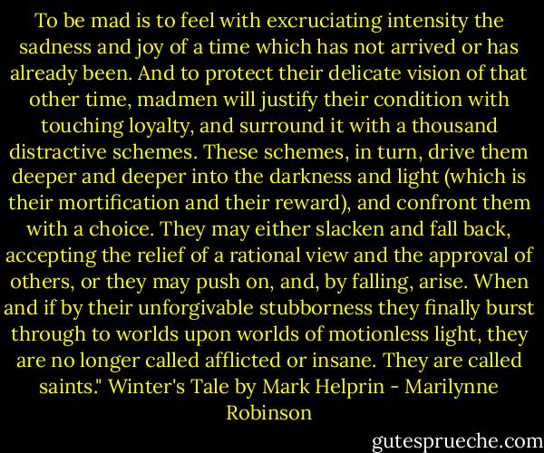 To be mad is to feel with excruciating intensity the sadness and joy of a time which has not arrived or has already been. And to protect their delicate vision of that other time, madmen will justify their condition with touching loyalty, and surround it with a thousand distractive schemes. These schemes, in turn, drive them deeper and deeper into the darkness and light (which is their mortification and their reward), and confront them with a choice. They may either slacken and fall back, accepting the relief of a rational view and the approval of others, or they may push on, and, by falling, arise. When and if by their unforgivable stubborness they finally burst through to worlds upon worlds of motionless light, they are no longer called afflicted or insane. They are called saints." Winter's Tale by Mark Helprin - Marilynne Robinson