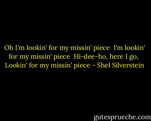 Oh I'm lookin' for my missin' piece <br />I'm lookin' for my missin' piece <br />Hi-dee-ho, here I go, <br />Lookin' for my missin' piece - Shel Silverstein