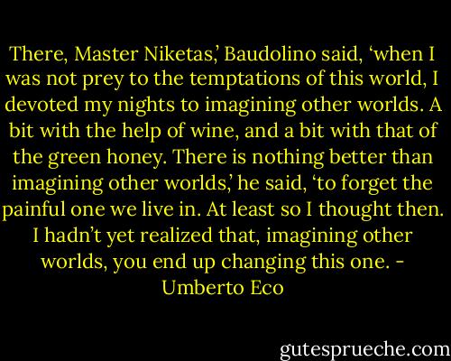 There, Master Niketas,’ Baudolino said, ‘when I was not prey to the temptations of this world, I devoted my nights to imagining other worlds. A bit with the help of wine, and a bit with that of the green honey. There is nothing better than imagining other worlds,’ he said, ‘to forget the painful one we live in. At least so I thought then. I hadn’t yet realized that, imagining other worlds, you end up changing this one. - Umberto Eco