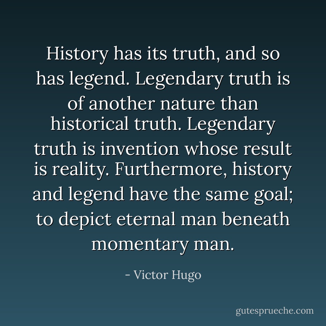 History has its truth, and so has legend. Legendary truth is of another nature than historical truth. Legendary truth is invention whose result is reality. Furthermore, history and legend have the same goal; to depict eternal man beneath momentary man. - Victor Hugo
