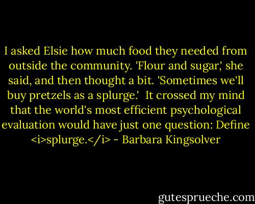 I asked Elsie how much food they needed from outside the community. 'Flour and sugar,' she said, and then thought a bit. 'Sometimes we'll buy pretzels as a splurge.'<br /><br />It crossed my mind that the world's most efficient psychological evaluation would have just one question: Define <i>splurge.</i> - Barbara Kingsolver