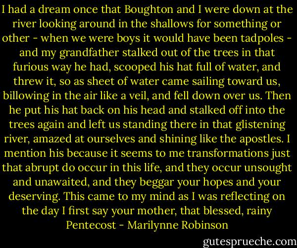 I had a dream once that Boughton and I were down at the river looking around in the shallows for something or other - when we were boys it would have been tadpoles - and my grandfather stalked out of the trees in that furious way he had, scooped his hat full of water, and threw it, so as sheet of water came sailing toward us, billowing in the air like a veil, and fell down over us. Then he put his hat back on his head and stalked off into the trees again and left us standing there in that glistening river, amazed at ourselves and shining like the apostles. I mention his because it seems to me transformations just that abrupt do occur in this life, and they occur unsought and unawaited, and they beggar your hopes and your deserving. This came to my mind as I was reflecting on the day I first say your mother, that blessed, rainy Pentecost - Marilynne Robinson