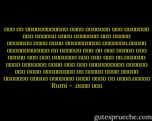 الكلامُ ظلّ الحقيقة وفرع الحقيقة،فإذا ما جذب الظل، فإن الحقيقة أولى بالجذب منه وأخلق.الكلامُ ذريعة،وإنّ الذي يجذب إنساناً إلى إنسان آخر هو ذلك العنصر من التناسب،وليس الكلام.بل حتى إذا رأى الإنسان مئة ألف معجزة وبيّنة وكرامة،ولم يكن فيه عنصر التناسب الذي يربطه بذلك النبي أو الوليّ،لن يفيد ذلك شيئاً.فذلك هو الذي يجعل الإنسان جائشا ومضطربا ولا يهدأ. - Rumi