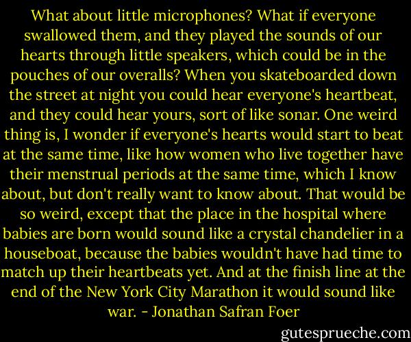 What about little microphones? What if everyone swallowed them, and they played the sounds of our hearts through little speakers, which could be in the pouches of our overalls? When you skateboarded down the street at night you could hear everyone's heartbeat, and they could hear yours, sort of like sonar. One weird thing is, I wonder if everyone's hearts would start to beat at the same time, like how women who live together have their menstrual periods at the same time, which I know about, but don't really want to know about. That would be so weird, except that the place in the hospital where babies are born would sound like a crystal chandelier in a houseboat, because the babies wouldn't have had time to match up their heartbeats yet. And at the finish line at the end of the New York City Marathon it would sound like war. - Jonathan Safran Foer