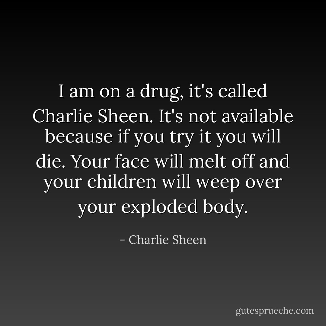 I am on a drug, it's called Charlie Sheen. It's not available because if you try it you will die. Your face will melt off and your children will weep over your exploded body. - Charlie Sheen