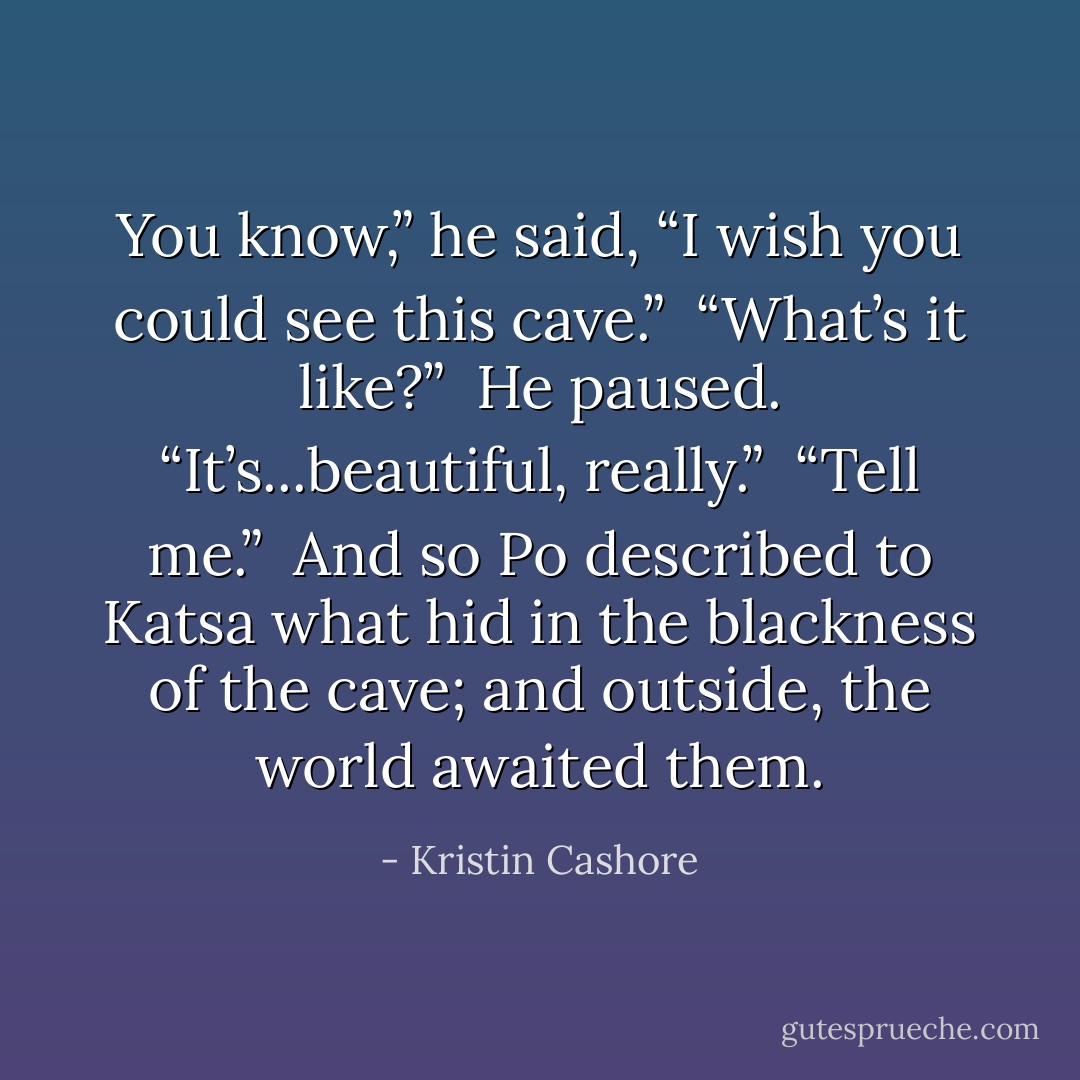 You know,” he said, “I wish you could see this cave.”<br /><br />“What’s it like?”<br /><br />He paused. “It’s...beautiful, really.”<br /><br />“Tell me.”<br /><br />And so Po described to Katsa what hid in the blackness of the cave; and outside, the world awaited them. - Kristin Cashore