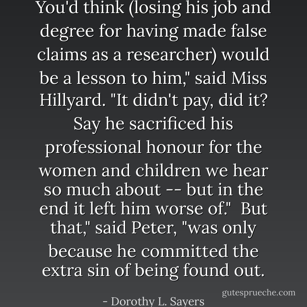 You'd think (losing his job and degree for having made false claims as a researcher) would be a lesson to him," said Miss Hillyard. "It didn't pay, did it? Say he sacrificed his professional honour for the women and children we hear so much about -- but in the end it left him worse of."<br /><br />But that," said Peter, "was only because he committed the extra sin of being found out. - Dorothy L. Sayers