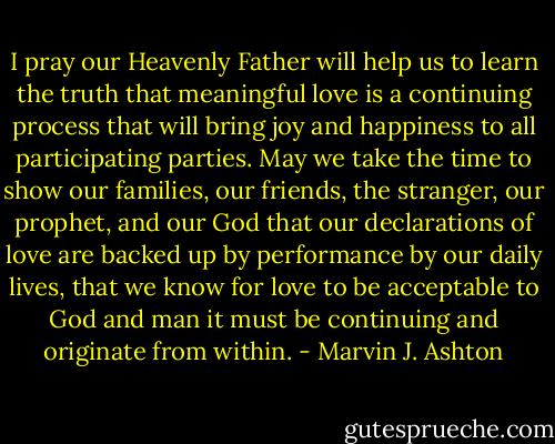 I pray our Heavenly Father will help us to learn the truth that meaningful love is a continuing process that will bring joy and happiness to all participating parties. May we take the time to show our families, our friends, the stranger, our prophet, and our God that our declarations of love are backed up by performance by our daily lives, that we know for love to be acceptable to God and man it must be continuing and originate from within. - Marvin J. Ashton