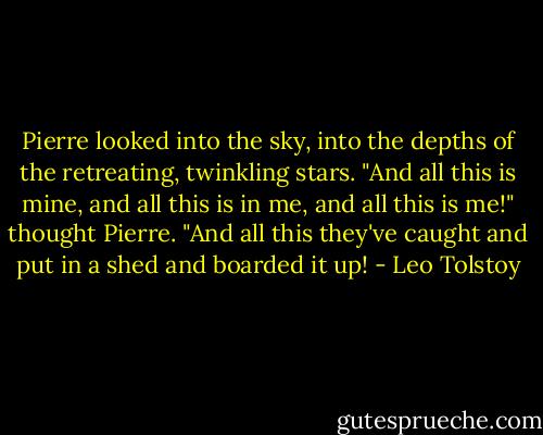 Pierre looked into the sky, into the depths of the retreating, twinkling stars. "And all this is mine, and all this is in me, and all this is me!" thought Pierre. "And all this they've caught and put in a shed and boarded it up! - Leo Tolstoy