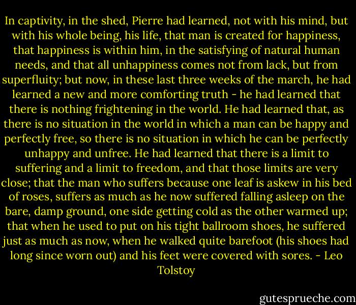 In captivity, in the shed, Pierre had learned, not with his mind, but with his whole being, his life, that man is created for happiness, that happiness is within him, in the satisfying of natural human needs, and that all unhappiness comes not from lack, but from superfluity; but now, in these last three weeks of the march, he had learned a new and more comforting truth - he had learned that there is nothing frightening in the world. He had learned that, as there is no situation in the world in which a man can be happy and perfectly free, so there is no situation in which he can be perfectly unhappy and unfree. He had learned that there is a limit to suffering and a limit to freedom, and that those limits are very close; that the man who suffers because one leaf is askew in his bed of roses, suffers as much as he now suffered falling asleep on the bare, damp ground, one side getting cold as the other warmed up; that when he used to put on his tight ballroom shoes, he suffered just as much as now, when he walked quite barefoot (his shoes had long since worn out) and his feet were covered with sores. - Leo Tolstoy