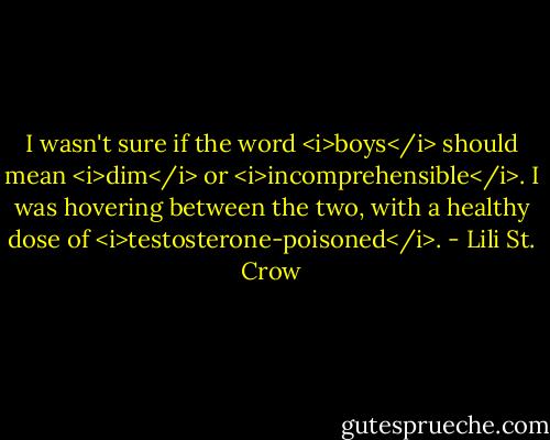 I wasn't sure if the word <i>boys</i> should mean <i>dim</i> or <i>incomprehensible</i>. I was hovering between the two, with a healthy dose of <i>testosterone-poisoned</i>. - Lili St. Crow