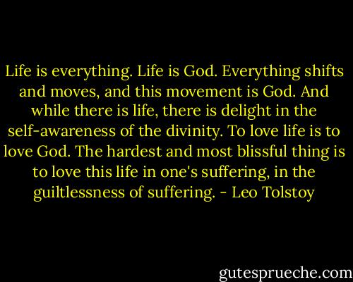 Life is everything. Life is God. Everything shifts and moves, and this movement is God. And while there is life, there is delight in the self-awareness of the divinity. To love life is to love God. The hardest and most blissful thing is to love this life in one's suffering, in the guiltlessness of suffering. - Leo Tolstoy