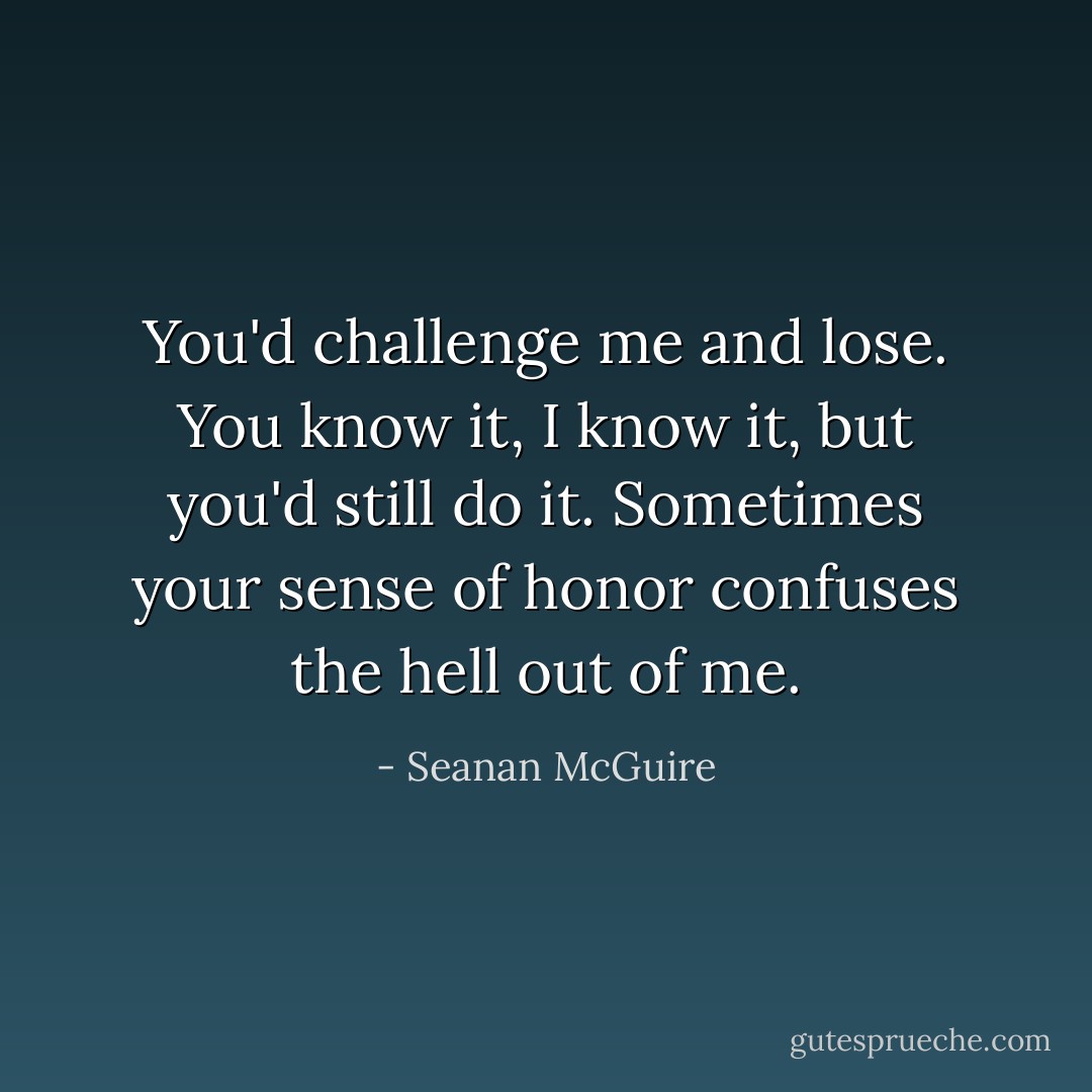 You'd challenge me and lose. You know it, I know it, but you'd still do it. Sometimes your sense of honor confuses the hell out of me. - Seanan McGuire