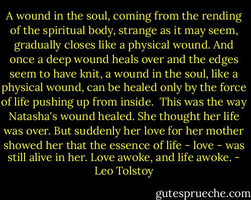 A wound in the soul, coming from the rending of the spiritual body, strange as it may seem, gradually closes like a physical wound. And once a deep wound heals over and the edges seem to have knit, a wound in the soul, like a physical wound, can be healed only by the force of life pushing up from inside.<br /><br />This was the way Natasha's wound healed. She thought her life was over. But suddenly her love for her mother showed her that the essence of life - love - was still alive in her. Love awoke, and life awoke. - Leo Tolstoy