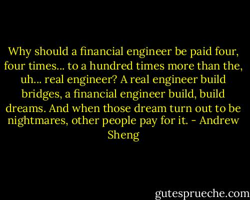 Why should a financial engineer be paid four, four times... to a hundred times more than the, uh... real engineer?<br />A real engineer build bridges, a financial engineer build, build dreams.<br />And when those dream turn out to be nightmares, other people pay for it. - Andrew Sheng