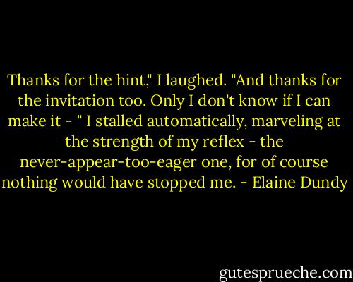 Thanks for the hint," I laughed. "And thanks for the invitation too. Only I don't know if I can make it - " I stalled automatically, marveling at the strength of my reflex - the never-appear-too-eager one, for of course nothing would have stopped me. - Elaine Dundy