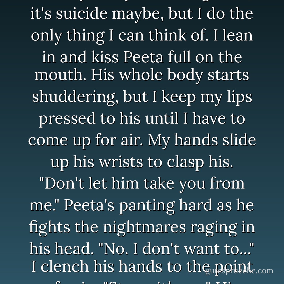 And here, finally here in this place, in these circumstances, I will really have to kill him. And Snow will win. Hot, bitter hatred courses through me. Snow has won too much already today. It's a long shot, it's suicide maybe, but I do the only thing I can think of. I lean in and kiss Peeta full on the mouth. His whole body starts shuddering, but I keep my lips pressed to his until I have to come up for air. My hands slide up his wrists to clasp his. "Don't let him take you from me." Peeta's panting hard as he fights the nightmares raging in his head. "No. I don't want to..." I clench his hands to the point of pain. "Stay with me." His pupils contract to pinpoints, dilate again rapidly, and then return to something resembling normalcy. "Always," he murmurs. - Suzanne Collins