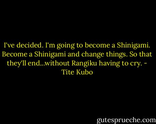 I've decided. I'm going to become a Shinigami. Become a Shinigami and change things. So that they'll end...without Rangiku having to cry. - Tite Kubo