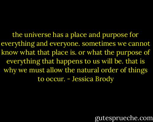 the universe has a place and purpose for everything and everyone. sometimes we cannot know what that place is. or what the purpose of everything that happens to us will be. that is why we must allow the natural order of things to occur. - Jessica Brody