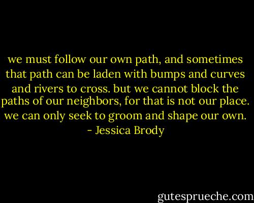 we must follow our own path, and sometimes that path can be laden with bumps and curves and rivers to cross. but we cannot block the paths of our neighbors, for that is not our place. we can only seek to groom and shape our own. - Jessica Brody