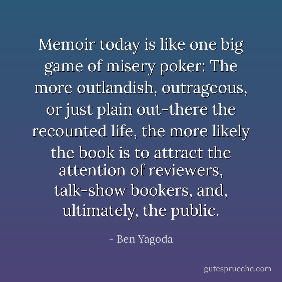 Memoir today is like one big game of misery poker: The more outlandish, outrageous, or just plain out-there the recounted life, the more likely the book is to attract the attention of reviewers, talk-show bookers, and, ultimately, the public. - Ben Yagoda