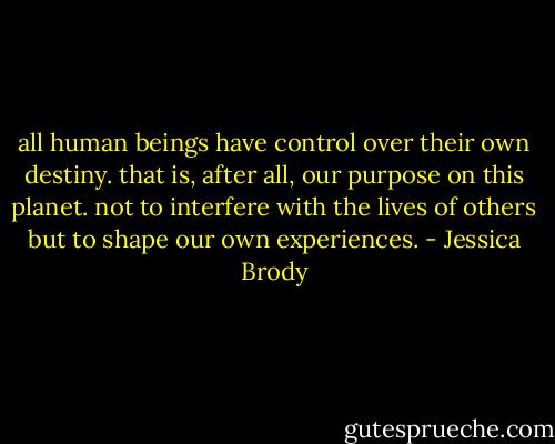 all human beings have control over their own destiny. that is, after all, our purpose on this planet. not to interfere with the lives of others but to shape our own experiences. - Jessica Brody