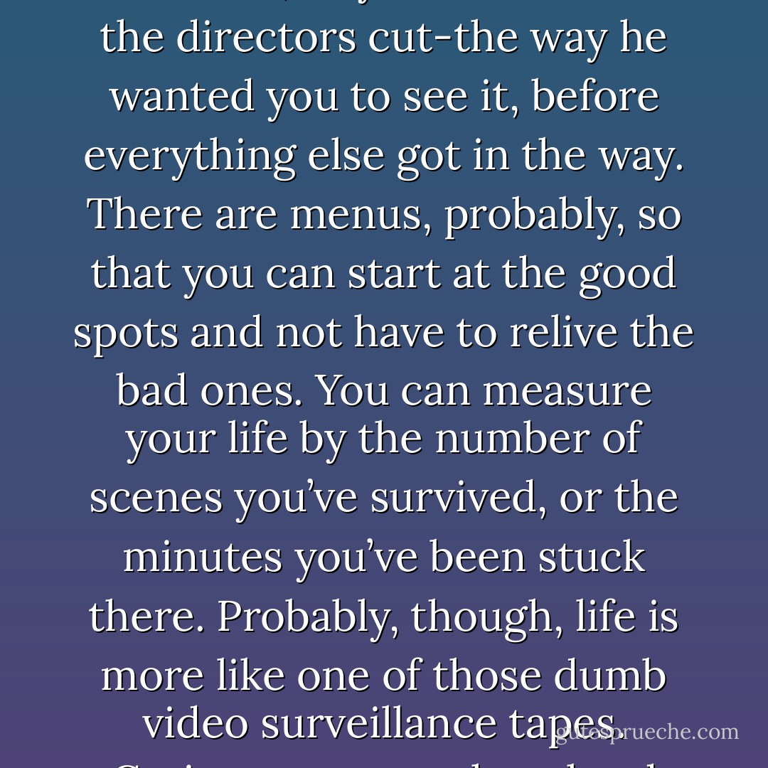 I think a persons life is supposed to be like a DVD. You can see the version everyone else sees, or you can choose the directors cut-the way he wanted you to see it, before everything else got in the way. There are menus, probably, so that you can start at the good spots and not have to relive the bad ones. You can measure your life by the number of scenes you’ve survived, or the minutes you’ve been stuck there. Probably, though, life is more like one of those dumb video surveillance tapes. Grainy, no matter how hard you stare at it. And looped: the same thing, over and over. - Jodi Picoult