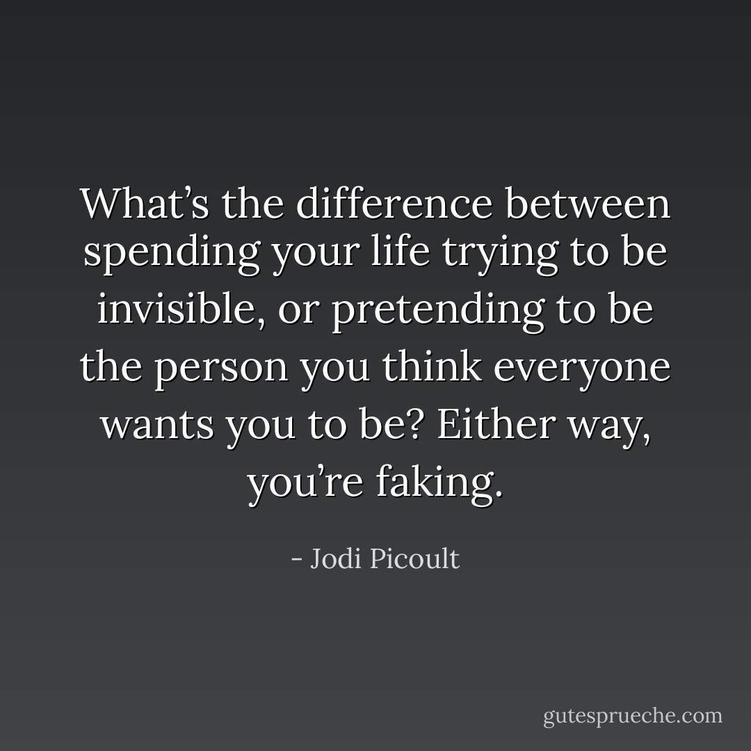 What’s the difference between spending your life trying to be invisible, or pretending to be the person you think everyone wants you to be? Either way, you’re faking. - Jodi Picoult