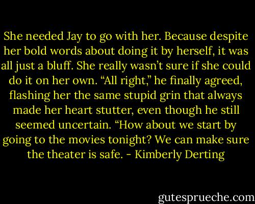 She needed Jay to go with her. Because despite her bold words about doing it by herself, it was all just a bluff. She really wasn’t sure if she could do it on her own. “All right,” he finally agreed, flashing her the same stupid grin that always made her heart stutter, even though he still seemed uncertain. “How about we start by going to the movies tonight? We can make sure the theater is safe. - Kimberly Derting