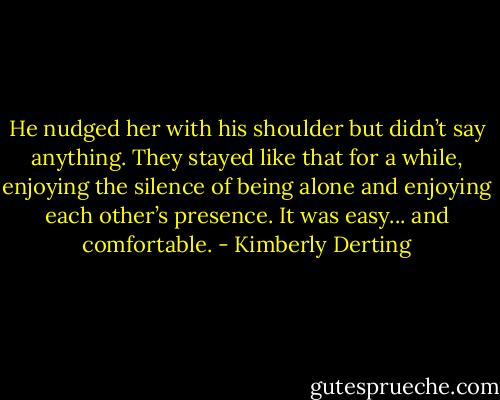 He nudged her with his shoulder but didn’t say anything. They stayed like that for a while, enjoying the silence of being alone and enjoying each other’s presence. It was easy... and comfortable. - Kimberly Derting