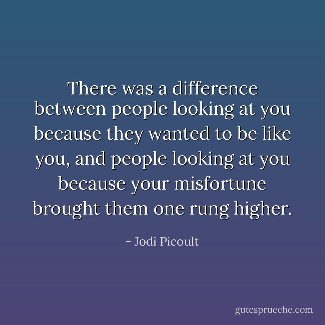 There was a difference between people looking at you because they wanted to be like you, and people looking at you because your misfortune brought them one rung higher. - Jodi Picoult