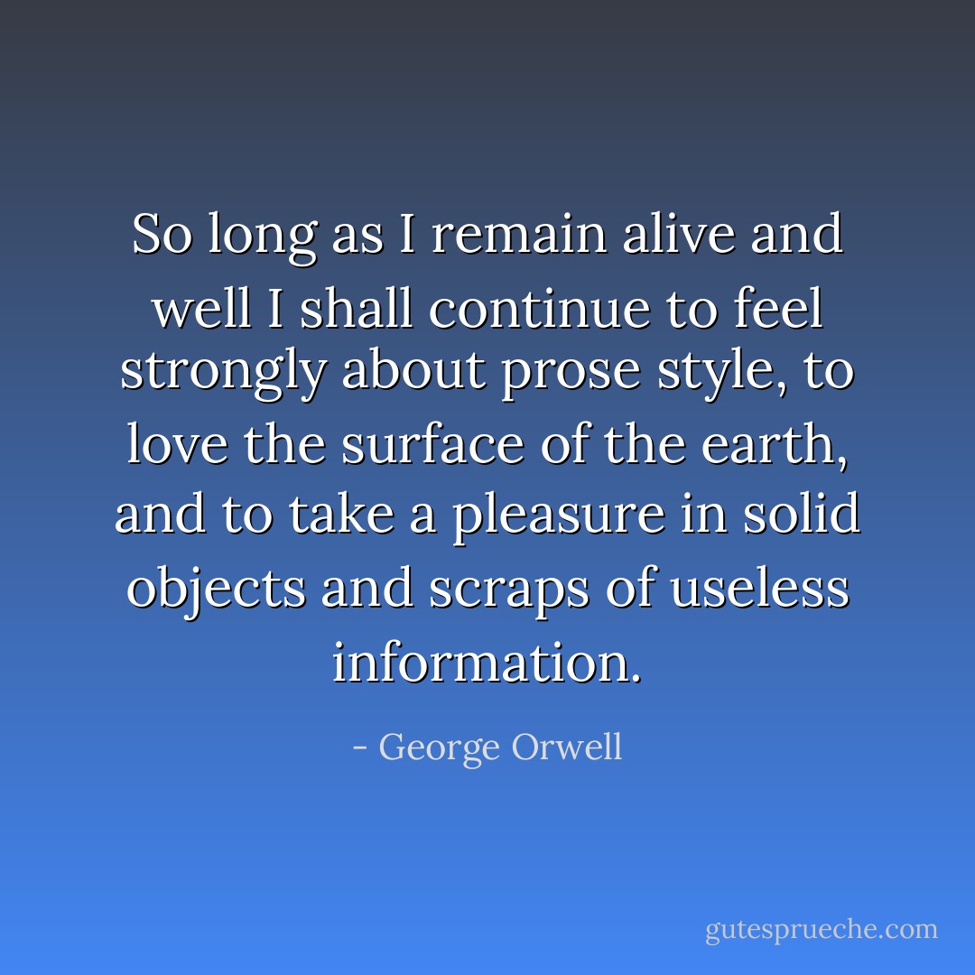 So long as I remain alive and well I shall continue to feel strongly about prose style, to love the surface of the earth, and to take a pleasure in solid objects and scraps of useless information. - George Orwell