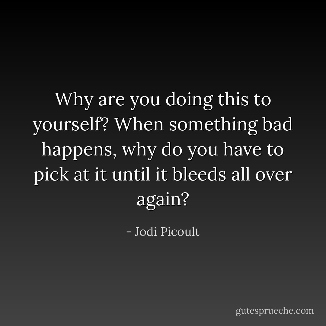 Why are you doing this to yourself? When something bad happens, why do you have to pick at it until it bleeds all over again? - Jodi Picoult