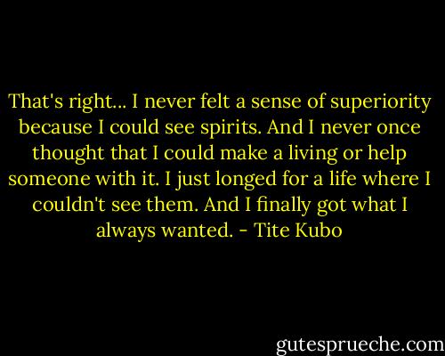 That's right... I never felt a sense of superiority because I could see spirits. And I never once thought that I could make a living or help someone with it. I just longed for a life where I couldn't see them. And I finally got what I always wanted. - Tite Kubo