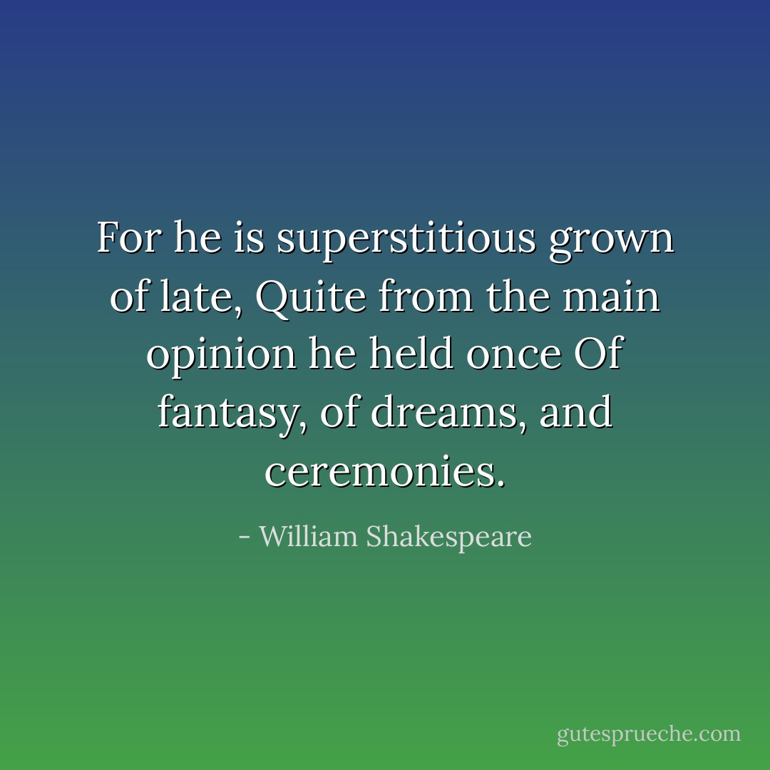For he is superstitious grown of late,<br />Quite from the main opinion he held once<br />Of fantasy, of dreams, and ceremonies. - William Shakespeare