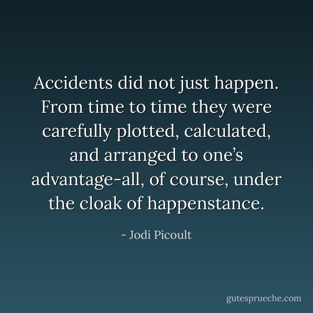 Accidents did not just happen. From time to time they were carefully plotted, calculated, and arranged to one’s advantage-all, of course, under the cloak of happenstance. - Jodi Picoult