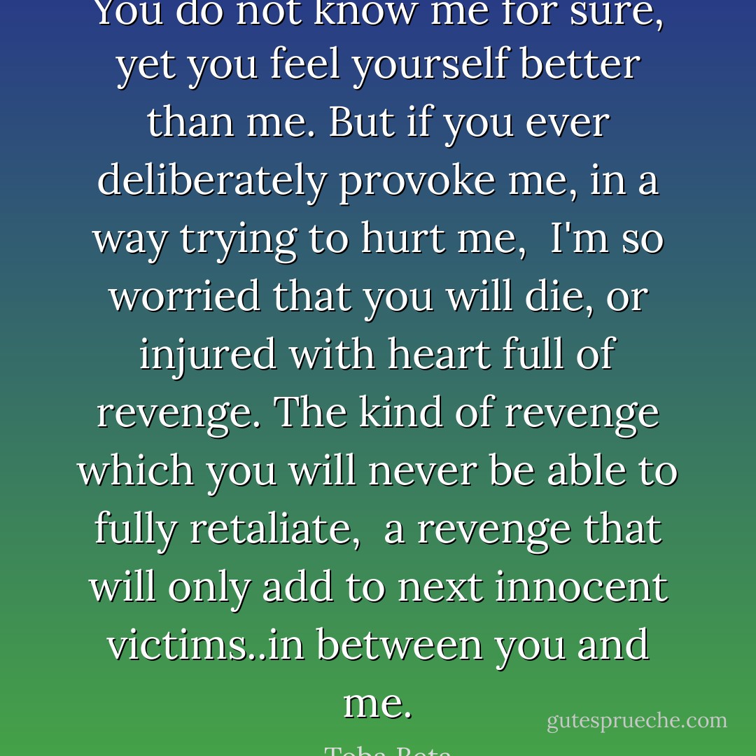 You do not know me for sure, yet you feel yourself better than me.<br />But if you ever deliberately provoke me, in a way trying to hurt me, <br />I'm so worried that you will die, or injured with heart full of revenge.<br />The kind of revenge which you will never be able to fully retaliate, <br />a revenge that will only add to next innocent victims..in between you and me. - Toba Beta