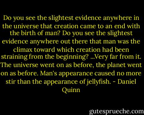 Do you see the slightest evidence anywhere in the universe that creation came to an end with the birth of man? Do you see the slightest evidence anywhere out there that man was the climax toward which creation had been straining from the beginning? ...Very far from it. The universe went on as before, the planet went on as before. Man's appearance caused no more stir than the appearance of jellyfish. - Daniel Quinn