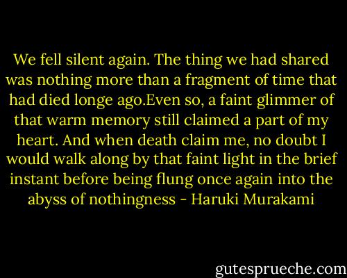 We fell silent again. The thing we had shared was nothing more than a fragment of time that had died longe ago.Even so, a faint glimmer of that warm memory still claimed a part of my heart. And when death claim me, no doubt I would walk along by that faint light in the brief instant before being flung once again into the abyss of nothingness - Haruki Murakami